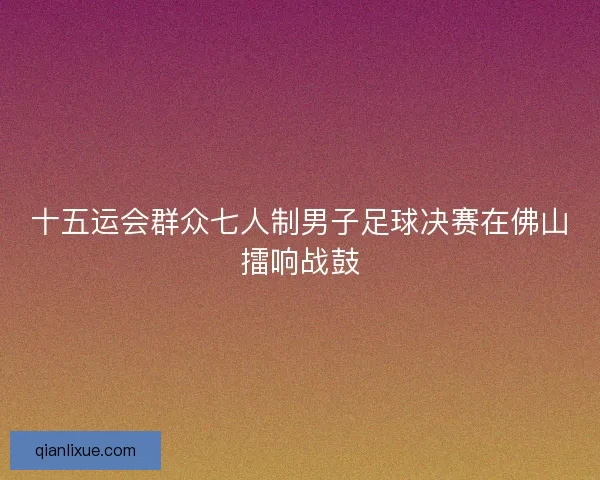 十五运会群众七人制男子足球决赛在佛山擂响战鼓