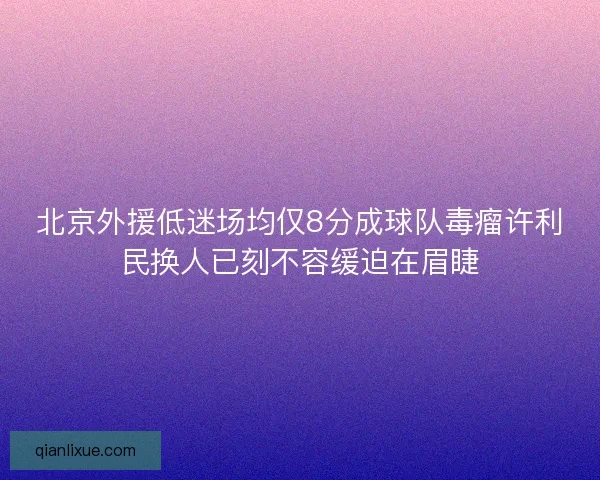 北京外援低迷场均仅8分成球队毒瘤许利民换人已刻不容缓迫在眉睫