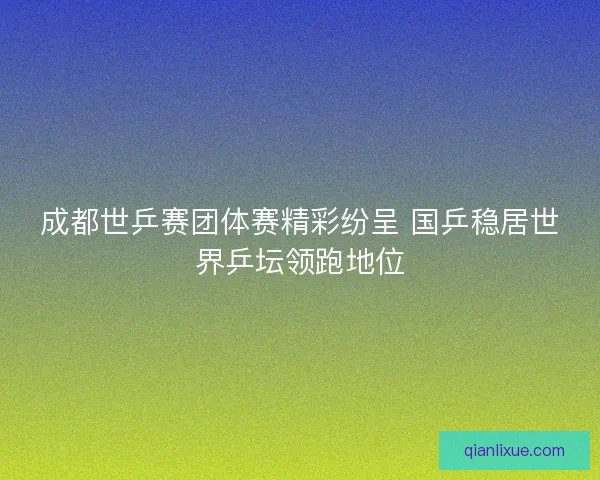 成都世乒赛团体赛精彩纷呈 国乒稳居世界乒坛领跑地位