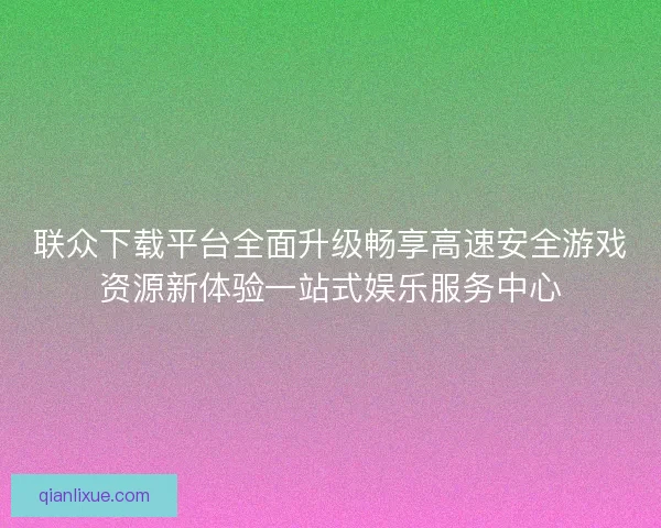 联众下载平台全面升级畅享高速安全游戏资源新体验一站式娱乐服务中心