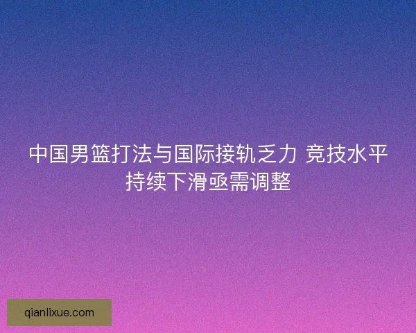 中国男篮打法与国际接轨乏力 竞技水平持续下滑亟需调整